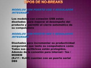 MODELOS CON PUERTO USB Y REGULADOR
INTEGRADO

Los modelos con conexión USB están
diseñados para mejorar el desempeño del
producto y permitir el cierre automático de
su computadora

MODELOS CON PUERTO DB9 Y REGULADOR
INTEGRADO

Diseñados para incrementar su productividad
asegurando que tanto su computadora como
Todos sus periféricos están protegidos.
Además de la conexión para internet / fax /
MODEM
(RJ11 / RJ45) cuentan con un puerto serial
DB9
 