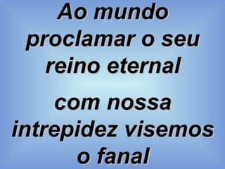 Ao mundo proclamar o seu reino eternal com nossa intrepidez visemos o fanal 