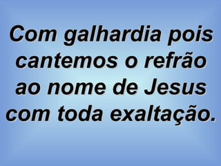 Com galhardia pois cantemos o refrão ao nome de Jesus com toda exaltação. 