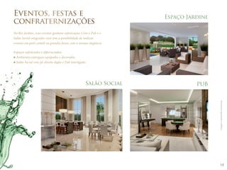 14 
Espaço Jardine 
PUB 
Eventos, festas e 
confraternizações 
No Rio Jardine, seus eventos ganham sofisticação. Com o Pub e o 
Salão Social integrados você tem a possibilidade de realizar 
eventos em petit comité ou grandes festas com a mesma elegância. 
Espaços sofisticados e diferenciados: 
Ambientes entregues equipados e decorados. 
Salão Social com pé-direito duplo e Pub interligado. 
Salão Social 
Imagens meramente ilustrativas. 
 