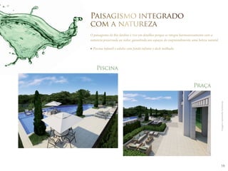 16 
Paisagismo integrado 
com a natureza 
O paisagismo do Rio Jardine é rico em detalhes porque se integra harmoniosamente com a 
natureza preservada ao redor, garantindo aos espaços do empreendimento uma beleza natural. 
Praça 
Imagens meramente ilustrativas. 
Piscina infantil e adulto com fundo infinito e deck molhado. 
Piscina 
 