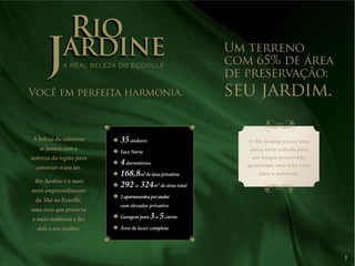 3 
JARDINE 
RIO A REAL BELEZA DO ECOVILLE 
Você em perfeita harmonia. 
A beleza da natureza 
se juntou com a 
nobreza da região para 
construir o seu lar. 
Rio Jardine é o mais 
novo empreendimento 
da Thá no Ecoville, 
uma área que preserva 
o meio ambiente e faz 
dele o seu jardim. 
O Rio Jardine possui uma 
única torre voltada para 
um bosque preservado, 
garantindo uma bela vista 
para a natureza. 
35 andares 
Face Norte 
4 dormitórios 
168,8m² de área privativa 
292 a 324m² de área total 
2 apartamentos por andar 
com elevador privativo 
Garagem para 3 a 5 carros 
Área de lazer completa 
Um terreno 
com 65% de área 
de preservação: 
seu jardim. 
 