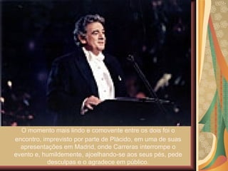 O momento mais lindo e comovente entre os dois foi o encontro, imprevisto por parte de Plácido, em uma de suas apresentações em Madrid, onde Carreras interrompe o evento e, humildemente, ajoelhando-se aos seus pés, pede desculpas e o agradece em público. 