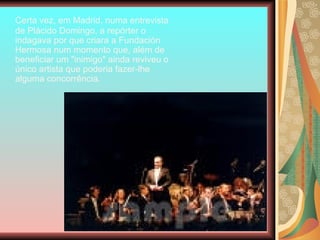 Certa vez, em Madrid, numa entrevista de Plácido Domingo, a repórter o indagava por que criara a Fundación Hermosa num momento que, além de beneficiar um "inimigo" ainda reviveu o único artista que poderia fazer-lhe alguma concorrência.  