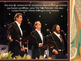 Dos anos 80, começo dos 90, popularizou especialmente os cantores que ficaram conhecidos  como  "Os Três Tenores “, São eles:: Luciano Pavarotti, Plácido Domingo e José Carreras. 
