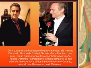 Com sua arte, abrilhantaram diversos eventos, até mesmo Copas do Mundo de futebol! Os três são brilhantes, mas, aqui, vai-se tratar apenas dos espanhóis: o Madrileño Plácido Domingo (tecnicamente o mais completo, já que além de maestro, toca vários instrumentos) e o Catalão, nascido em Barcelona, José Carreras.  