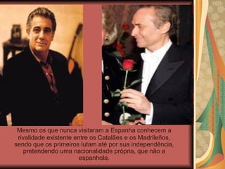 Mesmo os que nunca visitaram a Espanha conhecem a rivalidade existente entre os Catalães e os Madrileños, sendo que os primeiros lutam até por sua independência, pretendendo uma nacionalidade própria, que não a espanhola. 