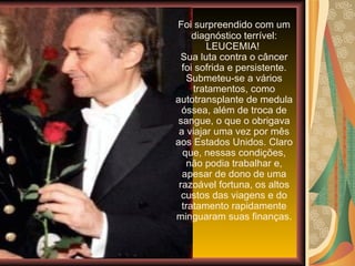 Foi surpreendido com um diagnóstico terrível: LEUCEMIA!  Sua luta contra o câncer foi sofrida e persistente. Submeteu-se a vários tratamentos, como autotransplante de medula óssea, além de troca de sangue, o que o obrigava a viajar uma vez por mês aos Estados Unidos. Claro que, nessas condições, não podia trabalhar e, apesar de dono de uma razoável fortuna, os altos custos das viagens e do tratamento rapidamente minguaram suas finanças. 