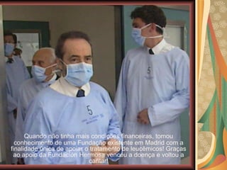 Quando não tinha mais condições financeiras, tomou conhecimento de uma Fundação existente em Madrid com a finalidade única de apoiar o tratamento de leucêmicos! Graças ao apoio da Fundación Hermosa venceu a doença e voltou a cantar! 