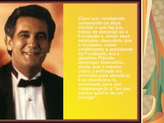 Claro que, recebendo novamente os altos cachês a que faz jus, tratou de associar-se à Fundação e, lendo seus estatutos, descobriu que o fundador, maior colaborador e presidente da Fundação, era o desafeto Plácido Domingo! Descobriu, ainda, que o mesmo criara a entidade em princípio para atendê-lo e se mantivera no anonimato para não constrangê-lo a "ter que aceitar auxílio de um inimigo". 