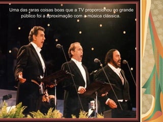 Uma das raras coisas boas que a TV proporcionou ao grande público foi a aproximação com a música clássica.  