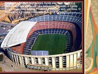 Mesmo no futebol os maiores rivais são Real Madrid e Barcelona, que exibe em seu belíssimo Estádio, o Camp Nou o sugestivo dístico "Todas as cidades tem um time. O Barcelona é o único Time que tem uma cidade!". 