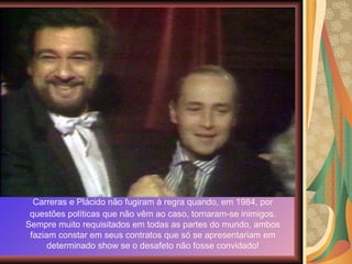 Carreras e Plácido não fugiram à regra quando, em 1984, por questões políticas que não vêm ao caso, tornaram-se inimigos. Sempre muito requisitados em todas as partes do mundo, ambos faziam constar em seus contratos que só se apresentariam em determinado show se o desafeto não fosse convidado! 