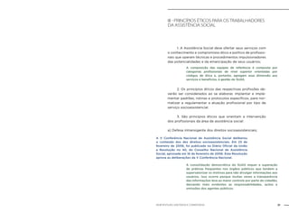 21NOB-RH/SUAS: ANOTADA E COMENTADA
III - Princípios éticos para os trabalhadores
da assistência social
	 1. A Assistência Social deve ofertar seus serviços com
o conhecimento e compromisso ético e político de profissio-
nais que operam técnicas e procedimentos impulsionadores
das potencialidades e da emancipação de seus usuários;
	 2. Os princípios éticos das respectivas profissões de-
verão ser considerados ao se elaborar, implantar e imple-
mentar padrões, rotinas e protocolos específicos, para nor-
matizar e regulamentar a atuação profissional por tipo de
serviço socioassistencial.
	 3. São princípios éticos que orientam a intervenção
dos profissionais da área de assistência social:
a) Defesa intransigente dos direitos socioassistenciais;
A composição das equipes de referência é composta por
categorias profissionais de nível superior orientadas por
códigos de ética e, portanto, agregam essa dimensão aos
serviços e benefícios, à gestão do SUAS.
A V Conferência Nacional de Assistência Social deliberou
o conteúdo dos dez direitos socioassistenciais. Em 23 de
fevereiro de 2006, foi publicada no Diário Oficial da União
a Resolução no 40, do Conselho Nacional de Assistência
Social, aprovada em 16 de fevereiro de 2006. Esta Resolução
aprova as deliberações da V Conferência Nacional.
A consolidação democrática do SUAS requer a superação
de práticas frequentes nos órgãos públicos que tendem a
supervalorizar os motivos para não divulgar informações aos
usuários. Isso ocorre porque muitas vezes a transparência
das informações leva ao maior controle por parte do cidadão,
deixando mais evidentes as responsabilidades, ações e
omissões dos agentes públicos.
 