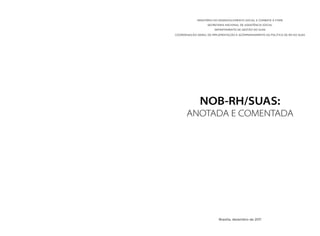MINISTÉRIO DO DESENVOLVIMENTO SOCIAL E COMBATE À FOME
SECRETARIA NACIONAL DE ASSISTÊNCIA SOCIAL
DEPARTAMENTO DE GESTÃO DO SUAS
COORDENAÇÃO-GERAL DE IMPLEMENTAÇÃO E ACOMPANHAMENTO DA POLÍTICA DE RH DO SUAS
NOB-RH/SUAS:
ANOTADA E COMENTADA
Brasília, dezembro de 2011
 