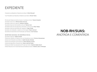 NOB-RH/SUAS:
ANOTADA E COMENTADA
EXPEDIENTE
Presidenta da República Federativa do Brasil | Dilma Roussef
Vice-Presidente da República Federativa do Brasil | Michel Temer
Ministra do Desenvolvimento Social e Combate à Fome | Tereza Campello
Secretário Executivo | Rômulo Paes de Sousa
Secretário Executivo Adjunto | Marcelo Cardona
Secretária Nacional de Assistência Social | Denise Colin
Secretária Nacional de Segurança Alimentar e Nutricional | Maya Takagi
Secretário Nacional de Renda de Cidadania | Tiago Falcão
Secretário de Avaliação e Gestão da Informação | Paulo Jannuzzi
Secretária Extraordinária de Erradicação da Pobreza | Ana Fonseca
SECRETARIA NACIONAL DE ASSISTÊNCIA SOCIAL
Secretária Adjunta | Valéria Gonelli
Diretora de Gestão do Sistema Único de Assistência Social | Simone Albuquerque
Diretora de Proteção Social Básica | Aidê Cançado Almeida
Diretora de Proteção Social Especial | Telma Maranho Gomes
Diretora de Benefícios Assistenciais | Maria José de Freitas
Diretora da Rede Socioassistencial Privada do SUAS | Carolina Gabas Stuchi
Diretor Executivo do Fundo Nacional de Assistência Social / Antonio Jose G. Henriques
 