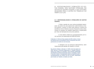 61NOB-RH/SUAS: ANOTADA E COMENTADA
Ix - Responsabilidade e atribuições do ges-
tor federal, dos gestores estaduais, do
gestor do Distrito Federal e dos gestores
municipais para a gestão do trabalho no
âmbito do SUAS
IX. 1. RESPONSABILIDADES E ATRIBUIÇÕES DO GESTOR
FEDERAL
		 1. Dotar a gestão de uma institucionalidade respon-
sável, do ponto de vista operacional, administrativo e téc-
nico-político, criando os meios para efetivar a política de
assistência social. Destinar recursos financeiros para a área,
compor os quadros do trabalho específicos e qualificados
por meio da realização de concursos públicos.
		 2. Criar diretriz relativa ao acompanhamento, em ní-
vel nacional, da implantação da NOB-RH/SUAS.
O Decreto nº 7.334, de 19 de outubro de 2010, institui o Censo
do Sistema Único de Assistência Social, mecanismo de acom-
panhamento do SUAS em nível nacional.
		 3. Designar, em sua estrutura administrativa, setor
responsável pela gestão do trabalho no SUAS.
No governo federal o Decreto nº 7.079, de 26 de janeiro de
2010, aprovou a Estrutura Regimental e o Quadro Demons-
trativo dos Cargos em Comissão e das Funções Gratificadas
do Ministério do Desenvolvimento Social e Combate à Fome.
O Decreto institui a Coordenação Geral de Implementação e
Acompanhamento da Política de RH do SUAS, responsável
pela Gestão do Trabalho no âmbito do SUAS.
 