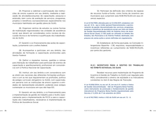 NOB-RH/SUAS: ANOTADA E COMENTADA72 73NOB-RH/SUAS: ANOTADA E COMENTADA
		 25. Propiciar e viabilizar a participação das institui-
ções de ensino superior em seu âmbito, mediante a reali-
zação de atividadesconjuntas de capacitação, pesquisa e
extensão, bem como de avaliação de serviços, programas,
projetos e benefícios socioassistenciais especialmente nos
municípios habilitados em gestão plena do SUAS.
		 26. Organizar centros de estudos ou outras formas
de mobilização regionalizados nas unidades de assistência
social, que devem ser considerados como núcleos de dis-
cussão técnica e de fomento à qualificação dos trabalhado-
res do SUAS.
		 27. Garantir o co-financiamento das ações de capaci-
tação, juntamente com a esfera federal.
		 28. Acompanhar e participar, em seu âmbito, das
atividades de formação e capacitação promovidas pelo
Gestor Federal.
		 29. Definir e implantar normas, padrões e rotinas
para liberação do trabalhador para participar de eventos de
capacitação e aperfeiçoamento profissional em consonân-
cia com a Política Nacional de Capacitação.
		 30. Instituir, em seu âmbito e em consonância com
as diretri-zes nacionais das diferentes formações profissio-
nais e com as leis que regulamentam as profissões, política
de estágio curricular obrigatório no SUAS, com supervisão,
em parceria com as instituições de ensino superior e enti-
dades de representação estudantil, podendo esse estágio
contemplar os municípios em que não haja IES.
		 31. Garantir, em seu âmbito, o co-financiamento para
a implementação da gestão do trabalho para o SUAS, espe-
cialmente para a implementação de PCCS e para a capaci-
tação dos trabalhadores, necessários à implementação da
Política de Assistência Social.
		 32. Participar da definição dos critérios de repasse
de recursos fundo-a-fundo, como forma de incentivo aos
municípios que cumprirem esta NOB-RH/SUAS em seus di-
versos aspectos.
A Lei 8.742/1993, alterada pela Lei 12.435/2011, estabelece em
seu art. 12-A, que a União apoiará financeiramente o aprimo-
ramento da gestão descentralizada dos serviços, programas,
projetos e benefícios de assistência social, por meio do Índice
de Gestão Descentralizada (IGD) do Sistema Único de Assis-
tência Social (Suas). O IGD pode ser utilizado no âmbito dos
Estados, dos Municípios e do Distrito Federal, destinado, sem
prejuízo de outras ações a serem definidas em regulamento.
		 33. Estabelecer, de forma pactuada, na Comissão In-
tergestores Bipartite - CIB, requisitos, responsabilidades e
incentivos referentes ao cumprimento da NOB-RH/SUAS,
por parte dos gestores.
IX.2.1. INCENTIVOS PARA A GESTÃO DO TRABALHO
NO ÂMBITO ESTADUAL DO SUAS
		 Receber recursos para implantação do Programa de
Incentivo à Gestão do Trabalho no SUAS a ser regulado pelo
MDS, considerando a diretriz de eqüidade e os indicadores
constantes no item 6 das Regras de Transição.
A Lei 10.836/2004, no seu art. 8º, em seu § 2º, institui o Índice
de Gestão Descentralizada - IGD do Programa Bolsa Família,
como instrumento de promoção e fortalecimento da gestão
intersetorial do Programa Bolsa Família regulamentado pelo
Decreto nº 5.209, de 17 de setembro de 2004.
A Lei 8.742/1993, institui o IGD do SUAS em seu art. 12 - A.
 