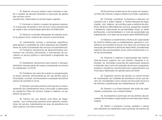 NOB-RH/SUAS: ANOTADA E COMENTADA76 77NOB-RH/SUAS: ANOTADA E COMENTADA
		 10. Realizar concurso público para contratar e man-
ter o quadro de pessoal necessário à execução da gestão
dos serviços socio-
assistenciais, observadas as normas legais vigentes.
		 11. Contratar e manter o quadro de pessoal necessá-
rio à execução da gestão e dos serviços sócio-assistenciais
de média e alta complexidade definidos na NOB/SUAS.
		 12. Oferecer condições adequadas de trabalho quan-
to ao espaço físico, material de consumo e permanente.
		 13. Implementar normas e protocolos específicos,
para garantir a qualidade de vida e segurança aos trabalha-
dores do SUAS na prestação dos serviços socioassistenciais.
		 14. Fortalecer mecanismos de desenvolvimento pro-
fissional nas carreiras, estimulando a manutenção de ser-
vidores no serviço público e valorizando a progressão nas
carreiras.
		 15. Estabelecer mecanismos para realizar o reenqua-
dramento, reorganização de cargos e progressão na carreira
do trabalhador, no PCCS.
		 16. Fortalecer, por meio da criação ou reorganização,
as atuais carreiras, direcionando-as, em seu âmbito, para a
formulação, controle, monitoramento e avaliação da política
pública de assistência social.
		 17. Nomear comissão paritária entre governo e repre-
sentantes dos trabalhadores para a discussão e elaboração
do respectivo Plano de Carreira, Cargos e Salários, no seu
âmbito de governo.
		 18. Instituir em seu âmbito uma Mesa de Nego-
ciações com composição paritária entre gestores, presta-
dores de serviço, trabalhadores da área da assistência do
setor público e do setor privado.
		 19) Encaminhar projeto de lei de criação do respecti-
vo Plano de Carreira, Cargos e Salários ao Poder Legislativo;
		 20. Formular, coordenar, co-financiar e executar, em
conjunto com a esfera federal, a Política Nacional de Capa-
citação, com objetivo de contribuir para a melhoria da efici-
ência, eficácia e efetividade dos serviços, programas, projetos
e benefícios, observando as peculiaridades locais, os perfis
profissionais, a territorialidade e o nível de escolaridade dos
trabalhadores, com base nos princípios desta NOB-RH/SUAS.
		 21. Elaborar e implementar a Política de Capacitação
do Distrito Federal para os trabalhadores, gestores e con-
selheiros da Assistência Social, com base nos princípios da
educação permanente e diretrizes desta NOB, considerando
aspectos das peculiaridades locais, perfis profissionais e ní-
vel de escolaridade;
		 22. Propiciar e viabilizar a participação das institui-
ções de ensino superior em seu âmbito, mediante a re-
alização de atividades conjuntas de capacitação, pesquisa
e extensão, bem como de avaliação de serviços, programas,
projetos e benefícios socioassistenciais, especialmente nos
municípios habilitados em gestão plena do SUAS.
		 23. Organizar centros de estudos ou outras formas
de mobilização nas unidades de assistência social, que de-
vem ser considerados como núcleos de discussão técnica e
de fomento à qualificação dos trabalhadores do SUAS.
		 24. Garantir o co-financiamento das ações de capa-
citação, juntamente com a esfera federal.
		 25. Acompanhar e participar, em seu âmbito, das ati-
vidades de formação e capacitação promovidas pelo Gestor
Federal.
		 26. Definir e implantar normas, padrões e rotinas
para liberação do trabalhador para participar de eventos de
 