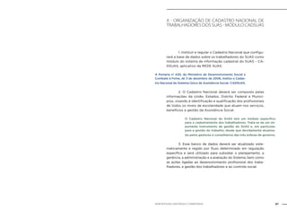87NOB-RH/SUAS: ANOTADA E COMENTADA
x - Organização de cadastro nacional de
trabalhadores dos SUAS - Módulo CADSUAS
		 1. Instituir e regular o Cadastro Nacional que configu-
rará a base de dados sobre os trabalhadores do SUAS como
módulo do sistema de informação cadastral do SUAS – CA-
DSUAS, aplicativo da REDE SUAS.
A Portaria no
430, do Ministério de Desenvolvimento Social e
Combate à Fome, de 3 de dezembro de 2008, institui o Cadas-
tro Nacional do Sistema Único de Assistência Social- CADSUAS.
		 2. O Cadastro Nacional deverá ser composto pelas
informações da União, Estados, Distrito Federal e Municí-
pios, visando à identificação e qualificação dos profissionais
de todos os níveis de escolaridade que atuam nos serviços,
benefícios e gestão da Assistência Social.
O Cadastro Nacional do SUAS tem um módulo específico
para o cadastramento dos trabalhadores. Trata-se de um im-
portante instrumento de gestão do SUAS e, em particular,
para a gestão do trabalho, desde que devidamente atualiza-
do pelos gestores e conselheiros das três esferas de governo.
		 3. Esse banco de dados deverá ser atualizado siste-
maticamente e regido por fluxo determinado em regulação
específica e será utilizado para subsidiar o planejamento, a
gerência, a administração e a avaliação do Sistema, bem como
as ações ligadas ao desenvolvimento profissional dos traba-
lhadores, a gestão dos trabalhadores e ao controle social.
 