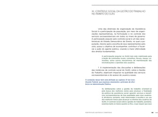 89NOB-RH/SUAS: ANOTADA E COMENTADA
xI - CONTROLE SOCIAL DA GESTÃO DOTRABALHO
NO ÂMBITO DO SUAS
		 Uma das diretrizes da organização da Assistência
Social é a participação da população, por meio de organi-
zações representativas, na formulação e no controle dos
serviços socioassistenciais em todos os níveis de governo.
A participação popular pelo controle social é um das carac-
terísticas do Estado Democrático de Direito, no qual a po-
pulação, mesmo após a escolha de seus representantes pelo
voto, possui o objetivo de acompanhar, contribuir e fiscali-
zar a ação do agente público, visando à maior efetividade
dos direitos fundamentais.
A participação popular no SUAS tem sido viabilizada pela
criação de comissões locais, conselhos, fóruns, mesas, co-
missões, entre outros mecanismos de manifestação das
reivindicações e opiniões dos usuários.
		 1. A implementação das discussões e deliberações
das instâncias de controle social do SUAS, sobre a Gestão
do Trabalho, objetivam impactar na qualidade dos serviços
socioassistenciais e do acesso do usuário a esses.
O conteúdo desse item está alinhado ao capítulo 37 da Cons-
tituição Federal, que expressa claramente o princípio de efici-
ência na Administração Pública.
As deliberações sobre a gestão do trabalho orientam-se
pela busca dos melhores meios para alcançar a finalidade
da política de assistência social: garantir serviços e benefí-
cios socioassistencias de boa qualidade para seus usuários.
A eficiência, portanto, está relacionada à escolha e ao uso
dos melhores meios para alcançar os direitos dos usuários do
SUAS. O controle social sobre a gestão do trabalho, portanto,
examina tanto os meios quanto os fins, o que requer que seus
 