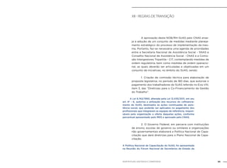 95NOB-RH/SUAS: ANOTADA E COMENTADA
XII - Regras de transição
		 A aprovação desta NOB/RH-SUAS pelo CNAS ense-
ja a adoção de um conjunto de medidas mediante planeja-
mento estratégico do processo de implementação da mes-
ma. Portanto, faz-se necessária uma agenda de prioridades
entre a Secretaria Nacional de Assistência Social - SNAS e
Conselho Nacional de Assistência Social - CNAS e a Comis-
são Intergestores Tripartite - CIT, contemplando medidas de
ordem regulatória, bem como medidas de ordem operacio-
nal, as quais deverão ser articuladas e objetivadas em um
conjunto de iniciativas, no âmbito do SUAS, sendo:
		 1. Criação de comissão técnica para elaboração de
proposta legislativa, no período de 180 dias, que autorize o
pagamento dos trabalhadores do SUAS referido no Eixo VIII,
item 3, das “Diretrizes para o Co-Financiamento da Gestão
do Trabalho”.
	 A Lei 8.742/1993, alterada pela Lei 12.435/2011, em seu
art. 6º - E, autoriza a utilização dos recursos do cofinancia-
mento do SUAS, destinados às ações continuadas de assis-
tência social, que poderão ser aplicados no pagamento dos
profissionais que integrarem as equipes de referência, respon-
sáveis pela organização e oferta daquelas ações, conforme
percentual apresentado pelo MDS e aprovado pelo CNAS.
		 2. O Governo Federal, em parceria com instituições
de ensino, escolas de governo ou similares e organizações
não governamentais elaborará a Política Nacional de Capa-
citação que dará diretrizes para o Plano Nacional de Capa-
citação.
A Política Nacional de Capacitação do SUAS, foi apresentada
na Reunião do Fórum Nacional de Secretários de Estado da
 