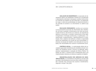 101NOB-RH/SUAS: ANOTADA E COMENTADA
XIII - Conceitos básicos
		 AVALIAÇÃO DE DESEMPENHO: é a apuração do de-
sempenho efetivo do trabalhador, levando em consideração
o desempenho individual e da equipe, a análise institucional,
as condições de trabalho que são oferecidas, sua adaptação
ao cargo, a oferta de possibilidades de desenvolvimento e
de ascensão na carreira e os vencimentos ou salários que
aufere.
		 EDUCAÇÃO PERMANENTE: constitui-se no proces-
so de permanente aquisição de informações pelo trabalha-
dor, de todo e qualquer conhecimento, por meio de escola-
rização formal ou não formal, de vivências, de experiências
laborais e emocionais, no âmbito institucional ou fora dele.
Compreende a formação profissional, a qualificação, a re-
qualificação, a especialização, o aperfeiçoamento e a atua-
lização. Tem o objetivo de melhorar e ampliar a capacidade
laboral do trabalhador, em função de suas necessidades in-
dividuais, da equipe de trabalho e da instituição em que tra-
balha, das necessidades dos usuários e da demanda social.
		 CONTROLE SOCIAL: é a participação efetiva da so-
ciedade organizada (Conferências de Assistência Social, Con-
selhos de Assistência Social e Fóruns) na definição, plane-
jamento, implementação e avaliação da Política Pública. No
âmbito do SUAS, o controle social é fundamental para a sua
implementação, devendo ser extensivo à gestão do trabalho.
		 DESCENTRALIZAÇÃO DOS SERVIÇOS DE ASSIS-
TÊNCIA SOCIAL: é a transferência da gerência, da execução
de ações e da prestação de serviços para instâncias de ges-
tão e decisão mais próximas dos usuários e beneficiários.
Segundo o artigo 11 da LOAS,
 