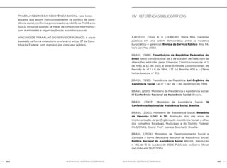 NOB-RH/SUAS: ANOTADA E COMENTADA106 107NOB-RH/SUAS: ANOTADA E COMENTADA
TRABALHADORES DA ASSISTÊNCIA SOCIAL: são todos
aqueles que atuam institucionalmente na política de assis-
tência social, conforme preconizado na LOAS, na PNAS e no
SUAS, inclusive quando se tratar de consórcios intermunici-
pais e entidades e organizações da assistência social.
VÍNCULO DE TRABALHO DO SERVIDOR PÚBLICO: é aqule
baseado na forma estatutária prevista no artigo 37 da Cons-
tituição Federal, com ingresso por concurso público.
XIV - Referências bibliográficas
		AZEVEDO, Clóvis B. & LOUREIRO, Maria Rita. Carreiras
públicas em uma ordem democrática: entre os modelos
burocrático e gerencial. Revista do Serviço Público. Ano 54,
no 1. Jan-Mar 2003.
BRASIL (1988). Constituição da República Federativa do
Brasil: texto constitucional de 5 de outubro de 1988, com as
alterações adotadas pelas Emendas Constitucionais de nº 1,
de 1992, a 32, de 2001, e pelas Emendas Constitucionais de
Revisão de nº 1 a 6, de 1994, - 17. Ed. Brasília: 405 p. – (Série
textos básicos; nº 25).
BRASIL (1993). Presidência da República. Lei Orgânica de
Assistência Social. Lei nº 7.742, de 7 de dezembro de 1993.
BRASIL (2001). Ministério da Previdência e Assistência Social.
III Conferência Nacional de Assistência Social. Brasília.
BRASIL (2003). Ministério de Assistência Social. IV
Conferência Nacional de Assistência Social. Brasília.
BRASIL (2003). Ministério de Assistência Social. Relatório
de Pesquisa LOAS + 10: Avaliação dos dez anos de
implementação da Lei Orgânica de Assistência Social: o olhar
dos conselhos Estaduais, Municipais e do Distrito Federal.
MAS/CNAS. Coord. Profª. Ivanete Boschetti. Brasília.
BRASIL (2004). Ministério de Desenvolvimento Social e
Combate à Fome. Secretaria Nacional de Assistência Social.
Política Nacional de Assistência Social. BRASIL. Resolução
n. 145, de 15 de outubro de 2004. Publicada no Diário Oficial
da União em 26/11/2004.
 