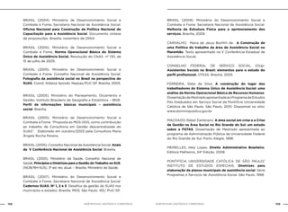 NOB-RH/SUAS: ANOTADA E COMENTADA108 109NOB-RH/SUAS: ANOTADA E COMENTADA
BRASIL (2004). Ministério de Desenvolvimento Social e
Combate à Fome. Secretaria Nacional de Assistência Social.
Oficina Nacional para Construção da Política Nacional de
Capacitação para a Assistência Social. Documento síntese
de proposições. Brasília, novembro de 2004.
BRASIL (2005). Ministério de Desenvolvimento Social e
Combate à Fome. Norma Operacional Básica do Sistema
Único de Assistência Social. Resolução do CNAS nº 130, de
15 de julho de 2005.
BRASIL (2005). Ministério do Desenvolvimento Social e
Combate à Fome. Conselho Nacional de Assistência Social.
Fotografia da assistência social no Brasil na perspectiva do
SUAS. Coord. Aldaíza Sposati, Nepsas/PUC-SP. Brasília, 2005.
BRASIL (2005). Ministério do Planejamento, Orçamento e
Gestão. Instituto Brasileiro de Geografia e Estatística – IBGE.
Perfil de informações básicas municipais – assistência
social. Brasília.
BRASIL (2005). Ministério de Desenvolvimento Social e
Combate à Fome. “Proposta ao MDS-DGS, como contribuição
ao trabalho de Consultoria em Gestão descentralizada do
SUAS”. Elaborado em outubro/2005 pela Consultora Maria
Ângela Rocha Pereira.
BRASIL (2005). Conselho Nacional de Assistência Social. Anais
da V Conferência Nacional de Assistência Social. Brasília.
BRASIL (2005). Ministério da Saúde. Conselho Nacional de
Saúde. Princípios e Diretrizes para a Gestão do Trabalho no SUS.
(NOB/RH-SUS). 3ª ed. rev. atual. – Brasília: Ministério da Saúde.
BRASIL (2007). Ministério do Desenvolvimento Social e
Combate à Fome. Secretaria Nacional de Assistência Social.
Cadernos SUAS. Nº 1, 2 e 3. Desafios da gestão do SUAS nos
municípios e estados. Brasília: MDS; São Paulo: IEE/ PUC-SP.
BRASIL (2009). Ministério do Desenvolvimento Social e
Combate à Fome. Secretaria Nacional de Assistência Social.
Melhoria da Estrutura Física para o aprimoramento dos
serviços. Brasília, 2009.
CARVALHO, Maria de Jesus Bonfim de. A Construção de
uma Política do trabalho da área de Assistência Social no
Maranhão. Texto apresentado na V Conferência Estadual de
Assistência Social.
CONSELHO FEDERAL DE SERVIÇO SOCIAL (Org).
Assistentes Sociais no Brasil: elementos para o estudo do
perfil profissional. CFESS: Brasília, 2005.
FERREIRA, Stela da Silva. A construção do lugar dos
trabalhadores do Sistema Único de Assistência Social: uma
análise da Norma Operacional Básica de Recursos Humanos.
DissertaçãodeMestradoapresentadaaoProgramadeEstudos
Pós Graduados em Serviço Social da Pontifícia Universidade
Católica de São Paulo. São Paulo, 2010. Disponível no sitio:
www.dominiopublico.gov.br
MACHADO, Rebel Zambrano. A área social em crise e a Crise
de Gestão na Área Social no Rio Grande do Sul: um estudo
sobre a FGTAS. Dissertação de Mestrado apresentada ao
programa de Administração Pública da Universidade Federal
do Rio Grande do Sul. Porto Alegre, 1998.
MEIRELLES, Hely Lopes. Direito Administrativo Brasileiro.
Editora Malheiros, 34ª Edição, 2008.
PONTIFÍCIA UNIVERSIDADE CATÓLICA DE SÃO PAULO/
INSTITUTO DE ESTUDOS ESPECIAIS. Diretrizes para
elaboração de planos municipais de assistência social. Série
Programas e Serviços de Assistência Social. São Paulo, 1998.
 