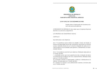 113NOB-RH/SUAS: ANOTADA E COMENTADA
LEI Nº 8.742, DE 7 DE DEZEMBRO DE 1993.
	
Dispõe sobre a organização da Assistência So-
cial e dá outras providências.
O PRESIDENTE DA REPÚBLICA, faço saber que o Congresso Nacional
decreta e eu sanciono a seguinte lei:
LEI ORGÂNICA DA ASSISTÊNCIA SOCIAL
CAPÍTULO I
Das Definições e dos Objetivos
Art. 1º A assistência social, direito do cidadão e dever do Estado, é
Política de Seguridade Social não contributiva, que provê os mínimos
sociais, realizada através de um conjunto integrado de ações de ini-
ciativa pública e da sociedade, para garantir o atendimento às neces-
sidades básicas.
Art. 2o
A assistência social tem por objetivos: (Redação dada pela Lei
nº 12.435, de 2011)
I - a proteção social, que visa à garantia da vida, à redução de danos
e à prevenção da incidência de riscos, especialmente: (Redação dada
pela Lei nº 12.435, de 2011)
a) a proteção à família, à maternidade, à infância, à adolescência e à
velhice; (Incluído pela Lei nº 12.435, de 2011)
b) o amparo às crianças e aos adolescentes carentes; (Incluído pela
Lei nº 12.435, de 2011)
Presidência da República
Casa Civil
Subchefia para Assuntos Jurídicos
 