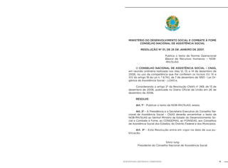 11NOB-RH/SUAS: ANOTADA E COMENTADA
MINISTÉRIO DO DESENVOLVIMENTO SOCIAL E COMBATE À FOME
CONSELHO NACIONAL DE ASSISTÊNCIA SOCIAL
RESOLUÇÃO Nº 01, DE 25 DE JANEIRO DE 2007.
Publica o texto da Norma Operacional
Básica de Recursos Humanos – NOB-
-RH/SUAS.
O CONSELHO NACIONAL DE ASSISTÊNCIA SOCIAL – CNAS,
em reunião ordinária realizada nos dias 12, 13, e 14 de dezembro de
2006, no uso da competência que lhe conferem os incisos II,V, IX e
XIV do artigo 18 da Lei n. º 8.742, de 7 de dezembro de 1993 – Lei Or-
gânica da Assistência Social – LOAS e,
Considerando o artigo 2º da Resolução CNAS nº 269, de 13 de
dezembro de 2006, publicada no Diário Oficial da União em 26 de
dezembro de 2006,
RESOLVE:
Art. 1º - Publicar o texto da NOB-RH/SUAS, anexo.
Art. 2º - A Presidência e a Secretaria Executiva do Conselho Na-
cional de Assistência Social – CNAS deverão encaminhar o texto da
NOB-RH/SUAS ao Senhor Ministro de Estado do Desenvolvimento So-
cial e Combate à Fome, ao CONGEMAS, ao FONSEAS, aos Conselhos
de Assistência Social dos Estados, do Distrito Federal e dos Municípios.
Art. 3º - Esta Resolução entra em vigor na data de sua pu-
blicação.
Sílvio Iung
Presidente do Conselho Nacional de Assistência Social
 