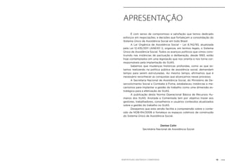 13NOB-RH/SUAS: ANOTADA E COMENTADA
Apresentação
	 É com senso de compromisso e satisfação que temos dedicado
esforços em negociações, e decisões que fortaleçam a consolidação do
Sistema Único de Assistência Social em todo Brasil.
	 A Lei Orgânica de Assistência Social – Lei 8.742/93, atualizada
pela Lei 12.435/2011 (ANEXO I), organiza, em termos legais, o Sistema
Único de Assistência Social. Todos os avanços políticos que vimos cons-
truindo nas instâncias de pactuação e deliberação, desde 1993, estão
hoje contemplados em uma legislação que nos orienta e nos torna cor-
responsáveis pela implantação do SUAS.
	 Sabemos que mudanças históricas profundas, como as que es-
tamos realizando na política pública de assistência social, demandam
tempo para serem estruturadas. Ao mesmo tempo, afirmamos que é
necessário reconhecer as conquistas que alcançamos nesse processo.
	 A Secretaria Nacional de Assistência Social, do Ministério de De-
senvolvimento Social e Combate à Fome, estabeleceu instâncias e me-
canismos para implantar a gestão do trabalho como uma dimensão es-
tratégica para a efetivação do SUAS.
	 A publicação desta Norma Operacional Básica de Recursos Hu-
manos dos SUAS: Anotada e Comentada tem por objetivo trazer aos
gestores, trabalhadores, conselheiros e usuários conteúdos atualizados
sobre a gestão do trabalho no SUAS.
	 Desejamos que esta versão facilite a compreensão sobre o conte-
údo da NOB-RH/2006 e fortaleça os espaços coletivos de construção
do Sistema Único de Assistência Social.
Denise Colin
Secretária Nacional de Assistência Social
 