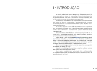 15NOB-RH/SUAS: ANOTADA E COMENTADA
I - INTRODUção
	 A Norma Operacional Básica de Recursos Humanos do SUAS re-
presenta um avanço no que diz respeito à profissionalização da política
de assistência social, com vistas a garantir aos usuários do Sistema Úni-
co de Assistência Social serviços públicos de qualidade.
	 As diretrizes da NOB-RH/SUAS orientam a ação de gestores das
três esferas de governo, trabalhadores e representantes das entidades
de assistência social que, cotidianamente, lidam com os desafios para a
implantação do SUAS.
	 A iniciativa de publicar esta NOB-RH/SUAS anotada e comentada
tem por objetivo contribuir para o entendimento e a fundamentação
jurídica de suas diretrizes e, assim, tornar as ações no âmbito do SUAS
mais assertivas.
	 Os conteúdos da NOB-RH/SUAS demandam compreensão da di-
reção ética e política que temos hoje para qualificar a oferta dos servi-
ços e consolidar o direito socioassistencial.
	 Nesta versão o leitor encontrará anotações e comentários. Na cor
azul estão as anotações que propiciará o leitor identificar as referências
legais e normativas que estão relacionadas aos conteúdos do SUAS. Em
verde o leitor encontrará em linguagem acessível comentários que tra-
duzem os propósitos dos princípios e diretrizes desta Norma.
	 Em anexo estão algumas das normativas relevantes para a gestão
do trabalho no âmbito do SUAS.
	 As referências bibliográficas ratificam e ampliam as bases teóricas
e de análise dos conteúdos desta Norma.
	 Que a leitura possa dar maior sustentação ética e política a todos
os que estão participando da construção histórica da política pública de
assistência social no Brasil.
 