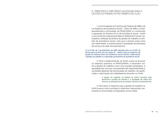 17NOB-RH/SUAS: ANOTADA E COMENTADA
II - Princípios e diretrizes nacionais para a
gestão do trabalho no âmbito do SUAS
	 1. A promulgação da Constituição Federal de 1988 e da
Lei Orgânica da Assistência Social – LOAS, de 1993, e conse-
quentemente a formulação da PNAS/2004 e a construção
e regulação do Sistema Único da Assistência Social – SUAS
e da sua Norma Operacional Básica NOB/SUAS tornam ne-
cessária a reflexão da política de gestão do trabalho no âm-
bito da Assistência Social, visto que a mesma surge como
eixo delimitador e imprescindível à qualidade da prestação
de serviços da rede socioassistencial.
	 2. Para a implementação do SUAS e para se alcançar
os objetivos previstos na PNAS/20004, é necessário tra-
tar a gestão do trabalho como uma questão estratégica. A
qualidade dos serviços socioassistenciais disponibilizados à
sociedade depende da estruturação do trabalho, da qualifi-
cação e valorização dos trabalhadores atuantes no SUAS.
	 3. Para tanto, é imperioso que a gestão do trabalho no
SUAS possua como princípios e diretrizes disposições con-
soantes às encontradas na legislação acima citada.
A Lei 8.742, de 7 de dezembro de 1993, alterada pela Lei 12.435, de
06 de julho de 2011, em seu artigo 6º - institui entre os objetivos da
gestão do Sistema Único da Assistência Social (SUAS), implementar
a gestão do trabalho e a educação permanente da assistência social.
A gestão do trabalho no âmbito do SUAS contribui para
aprimorar a gestão do Sistema e a qualidade da oferta dos
serviços na perspectiva de consolidar o direito socioassistencial.
 