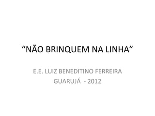 “NÃO BRINQUEM NA LINHA”

  E.E. LUIZ BENEDITINO FERREIRA
          GUARUJÁ - 2012
 