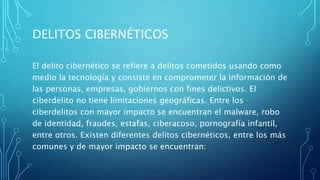 DELITOS CIBERNÉTICOS
El delito cibernético se refiere a delitos cometidos usando como
medio la tecnología y consiste en comprometer la información de
las personas, empresas, gobiernos con fines delictivos. El
ciberdelito no tiene limitaciones geográficas. Entre los
ciberdelitos con mayor impacto se encuentran el malware, robo
de identidad, fraudes, estafas, ciberacoso, pornografía infantil,
entre otros. Existen diferentes delitos cibernéticos, entre los más
comunes y de mayor impacto se encuentran:
 
