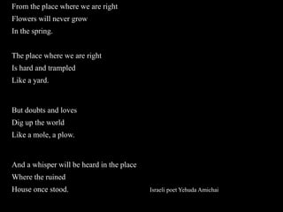From the place where we are right
Flowers will never grow
In the spring.
The place where we are right
Is hard and trampled
Like a yard.
But doubts and loves
Dig up the world
Like a mole, a plow.
And a whisper will be heard in the place
Where the ruined
House once stood. Israeli poet Yehuda Amichai
 