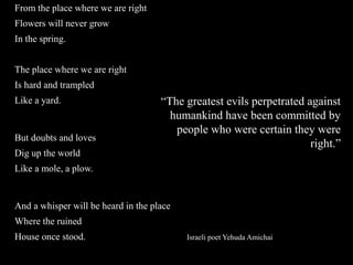 From the place where we are right
Flowers will never grow
In the spring.
The place where we are right
Is hard and trampled
Like a yard.
But doubts and loves
Dig up the world
Like a mole, a plow.
And a whisper will be heard in the place
Where the ruined
House once stood. Israeli poet Yehuda Amichai
“The greatest evils perpetrated against
humankind have been committed by
people who were certain they were
right.”
 