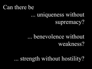 Can there be
... uniqueness without
supremacy?
... benevolence without
weakness?
... strength without hostility?
 