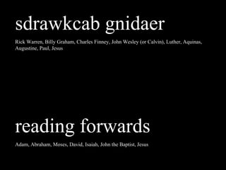 sdrawkcab gnidaer
Rick Warren, Billy Graham, Charles Finney, John Wesley (or Calvin), Luther, Aquinas,
Augustine, Paul, Jesus
reading forwards
Adam, Abraham, Moses, David, Isaiah, John the Baptist, Jesus
 