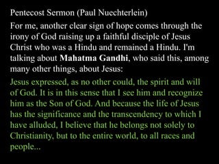 Pentecost Sermon (Paul Nuechterlein)
For me, another clear sign of hope comes through the
irony of God raising up a faithful disciple of Jesus
Christ who was a Hindu and remained a Hindu. I'm
talking about Mahatma Gandhi, who said this, among
many other things, about Jesus:
Jesus expressed, as no other could, the spirit and will
of God. It is in this sense that I see him and recognize
him as the Son of God. And because the life of Jesus
has the significance and the transcendency to which I
have alluded, I believe that he belongs not solely to
Christianity, but to the entire world, to all races and
people...
 