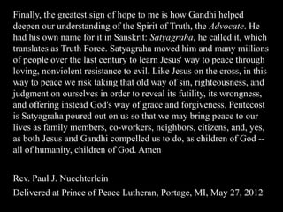 Finally, the greatest sign of hope to me is how Gandhi helped
deepen our understanding of the Spirit of Truth, the Advocate. He
had his own name for it in Sanskrit: Satyagraha, he called it, which
translates as Truth Force. Satyagraha moved him and many millions
of people over the last century to learn Jesus' way to peace through
loving, nonviolent resistance to evil. Like Jesus on the cross, in this
way to peace we risk taking that old way of sin, righteousness, and
judgment on ourselves in order to reveal its futility, its wrongness,
and offering instead God's way of grace and forgiveness. Pentecost
is Satyagraha poured out on us so that we may bring peace to our
lives as family members, co-workers, neighbors, citizens, and, yes,
as both Jesus and Gandhi compelled us to do, as children of God --
all of humanity, children of God. Amen
Rev. Paul J. Nuechterlein
Delivered at Prince of Peace Lutheran, Portage, MI, May 27, 2012
 