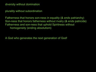 diversity without domination
plurality without subordination
Fatherness that honors son-ness in equality (& ends patriarchy)
Son-ness that honors fatherness without rivalry (& ends patricide)
Fatherness and son-ness that uphold Spiritness without
homogeneity (ending absolutism)
A God who generates the next generation of God!
 