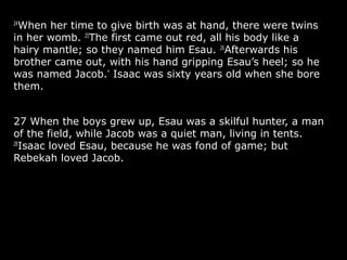 24
When her time to give birth was at hand, there were twins
in her womb. 25
The first came out red, all his body like a
hairy mantle; so they named him Esau. 26
Afterwards his
brother came out, with his hand gripping Esau’s heel; so he
was named Jacob.*
Isaac was sixty years old when she bore
them.
27 When the boys grew up, Esau was a skilful hunter, a man
of the field, while Jacob was a quiet man, living in tents.
28
Isaac loved Esau, because he was fond of game; but
Rebekah loved Jacob.
 