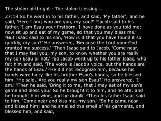 The stolen birthright - The stolen blessing ...
27:18 So he went in to his father, and said, ‘My father’; and he
said, ‘Here I am; who are you, my son?’ 19
Jacob said to his
father, ‘I am Esau your firstborn. I have done as you told me;
now sit up and eat of my game, so that you may bless me.’
20
But Isaac said to his son, ‘How is it that you have found it so
quickly, my son?’ He answered, ‘Because the Lord your God
granted me success.’ 21
Then Isaac said to Jacob, ‘Come near,
that I may feel you, my son, to know whether you are really
my son Esau or not.’ 22
So Jacob went up to his father Isaac, who
felt him and said, ‘The voice is Jacob’s voice, but the hands are
the hands of Esau.’ 23
He did not recognize him, because his
hands were hairy like his brother Esau’s hands; so he blessed
him. 24
He said, ‘Are you really my son Esau?’ He answered, ‘I
am.’ 25
Then he said, ‘Bring it to me, that I may eat of my son’s
game and bless you.’ So he brought it to him, and he ate; and
he brought him wine, and he drank. 26
Then his father Isaac said
to him, ‘Come near and kiss me, my son.’ 27
So he came near
and kissed him; and he smelled the smell of his garments, and
blessed him, and said,
 