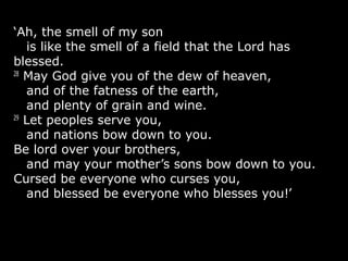 ‘Ah, the smell of my son
is like the smell of a field that the Lord has
blessed.
28
May God give you of the dew of heaven,
and of the fatness of the earth,
and plenty of grain and wine.
29
Let peoples serve you,
and nations bow down to you.
Be lord over your brothers,
and may your mother’s sons bow down to you.
Cursed be everyone who curses you,
and blessed be everyone who blesses you!’
 
