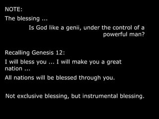 NOTE:
The blessing ...
Is God like a genii, under the control of a
powerful man?
Recalling Genesis 12:
I will bless you ... I will make you a great
nation ...
All nations will be blessed through you.
Not exclusive blessing, but instrumental blessing.
 