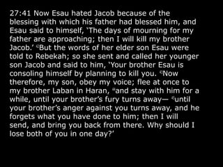 27:41 Now Esau hated Jacob because of the
blessing with which his father had blessed him, and
Esau said to himself, ‘The days of mourning for my
father are approaching; then I will kill my brother
Jacob.’ 42
But the words of her elder son Esau were
told to Rebekah; so she sent and called her younger
son Jacob and said to him, ‘Your brother Esau is
consoling himself by planning to kill you. 43
Now
therefore, my son, obey my voice; flee at once to
my brother Laban in Haran, 44
and stay with him for a
while, until your brother’s fury turns away— 45
until
your brother’s anger against you turns away, and he
forgets what you have done to him; then I will
send, and bring you back from there. Why should I
lose both of you in one day?’
 