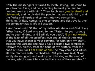 32:6 The messengers returned to Jacob, saying, ‘We came to
your brother Esau, and he is coming to meet you, and four
hundred men are with him.’ 7
Then Jacob was greatly afraid and
distressed; and he divided the people that were with him, and
the flocks and herds and camels, into two companies,
8
thinking, ‘If Esau comes to one company and destroys it, then
the company that is left will escape.’
9 And Jacob said, ‘O God of my father Abraham and God of my
father Isaac, O Lord who said to me, “Return to your country
and to your kindred, and I will do you good”, 10
I am not worthy
of the least of all the steadfast love and all the faithfulness
that you have shown to your servant, for with only my staff I
crossed this Jordan; and now I have become two companies.
11
Deliver me, please, from the hand of my brother, from the
hand of Esau, for I am afraid of him; he may come and kill us
all, the mothers with the children. 12
Yet you have said, “I will
surely do you good, and make your offspring as the sand of
the sea, which cannot be counted because of their number.” ’
 