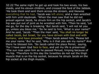 32:22 The same night he got up and took his two wives, his two
maids, and his eleven children, and crossed the ford of the Jabbok.
23
He took them and sent them across the stream, and likewise
everything that he had. 24
Jacob was left alone; and a man wrestled
with him until daybreak. 25
When the man saw that he did not
prevail against Jacob, he struck him on the hip socket; and Jacob’s
hip was put out of joint as he wrestled with him. 26
Then he said, ‘Let
me go, for the day is breaking.’ But Jacob said, ‘I will not let you
go, unless you bless me.’ 27
So he said to him, ‘What is your name?’
And he said, ‘Jacob.’ 28
Then the man*
said, ‘You shall no longer be
called Jacob, but Israel,*
for you have striven with God and with
humans,*
and have prevailed.’ 29
Then Jacob asked him, ‘Please tell
me your name.’ But he said, ‘Why is it that you ask my name?’ And
there he blessed him. 30
So Jacob called the place Peniel,*
saying,
‘For I have seen God face to face, and yet my life is preserved.’
31
The sun rose upon him as he passed Penuel, limping because of
his hip. 32
Therefore to this day the Israelites do not eat the thigh
muscle that is on the hip socket, because he struck Jacob on the
hip socket at the thigh muscle.
 
